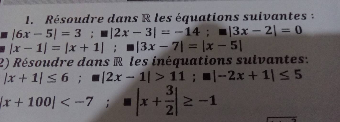 Résoudre dans R les équations suivantes :
|6x-5|=3; □ |2x-3|=-14; □ |3x-2|=0
|x-1|=|x+1|; □ |3x-7|=|x-5|
2) Résoudre dans R les inéquations suivantes:
|x+1|≤ 6; |2x-1|>11; □ |-2x+1|≤ 5
|x+100| ; |x+ 3/2 |≥ -1