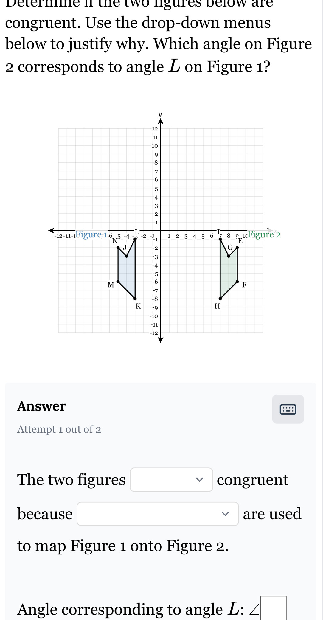 Determine if the two ligures below are 
congruent. Use the drop-down menus 
below to justify why. Which angle on Figure 
2 corresponds to angle L on Figure 1? 
Answer 
8 
Attempt 1 out of 2 
The two figures □ congruent 
because are used 
to map Figure 1 onto Figure 2. 
Angle corresponding to angle L : ∠ □