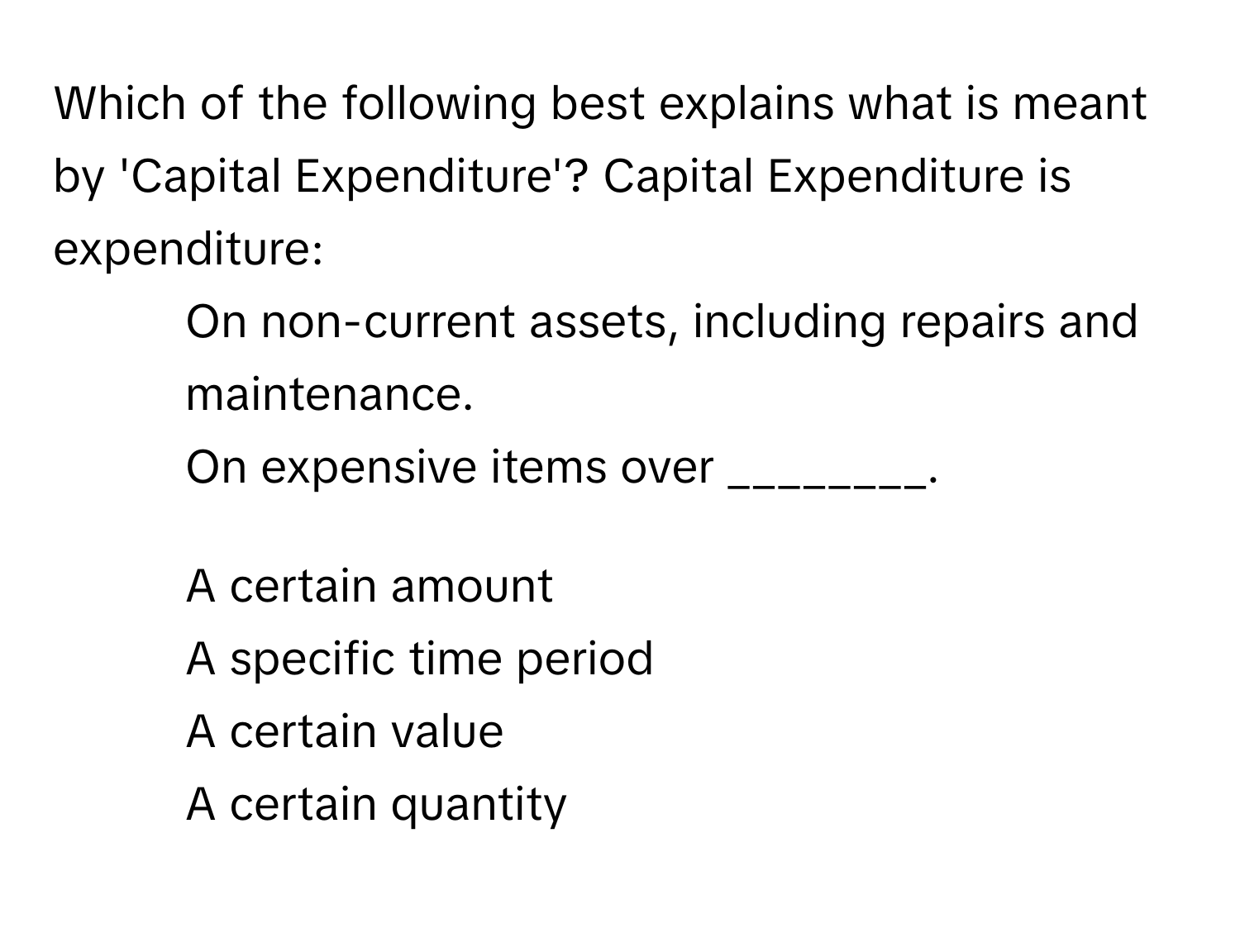 Which of the following best explains what is meant by 'Capital Expenditure'? Capital Expenditure is expenditure:
1. On non-current assets, including repairs and maintenance.
2. On expensive items over ________.

1) A certain amount 
2) A specific time period 
3) A certain value 
4) A certain quantity