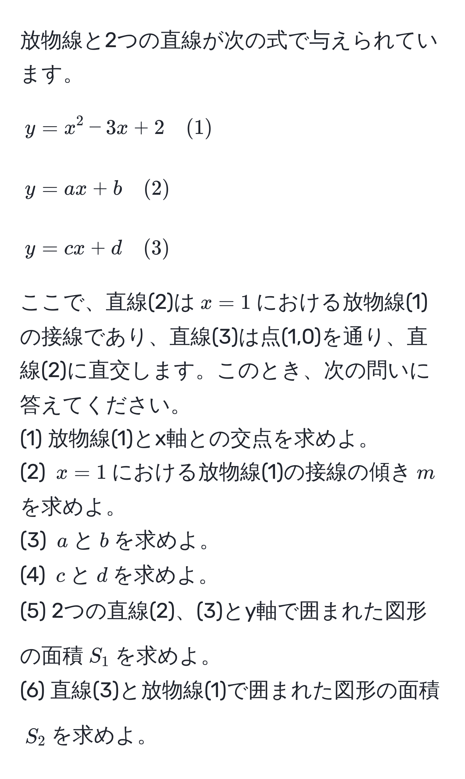 放物線と2つの直線が次の式で与えられています。  
[
y = x^2 - 3x + 2 quad (1)  
]
[
y = ax + b quad (2)  
]
[
y = cx + d quad (3)  
]
ここで、直線(2)は( x = 1 )における放物線(1)の接線であり、直線(3)は点(1,0)を通り、直線(2)に直交します。このとき、次の問いに答えてください。  
(1) 放物線(1)とx軸との交点を求めよ。  
(2) ( x = 1 )における放物線(1)の接線の傾き( m )を求めよ。  
(3) ( a )と( b )を求めよ。  
(4) ( c )と( d )を求めよ。  
(5) 2つの直線(2)、(3)とy軸で囲まれた図形の面積( S_1 )を求めよ。  
(6) 直線(3)と放物線(1)で囲まれた図形の面積( S_2 )を求めよ。