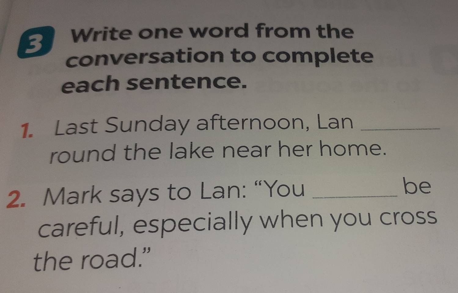 Write one word from the 
conversation to complete 
each sentence. 
1. Last Sunday afternoon, Lan_ 
round the lake near her home. 
2. Mark says to Lan: “You_ 
be 
careful, especially when you cross 
the road."