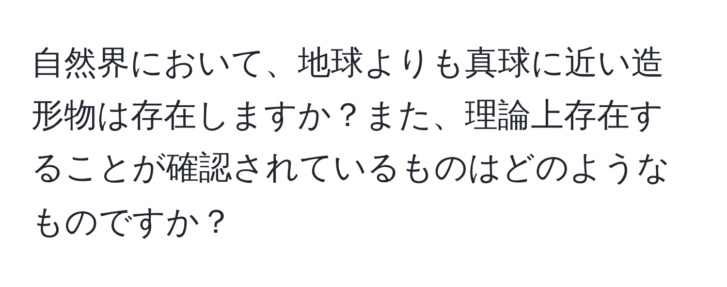 自然界において、地球よりも真球に近い造形物は存在しますか？また、理論上存在することが確認されているものはどのようなものですか？