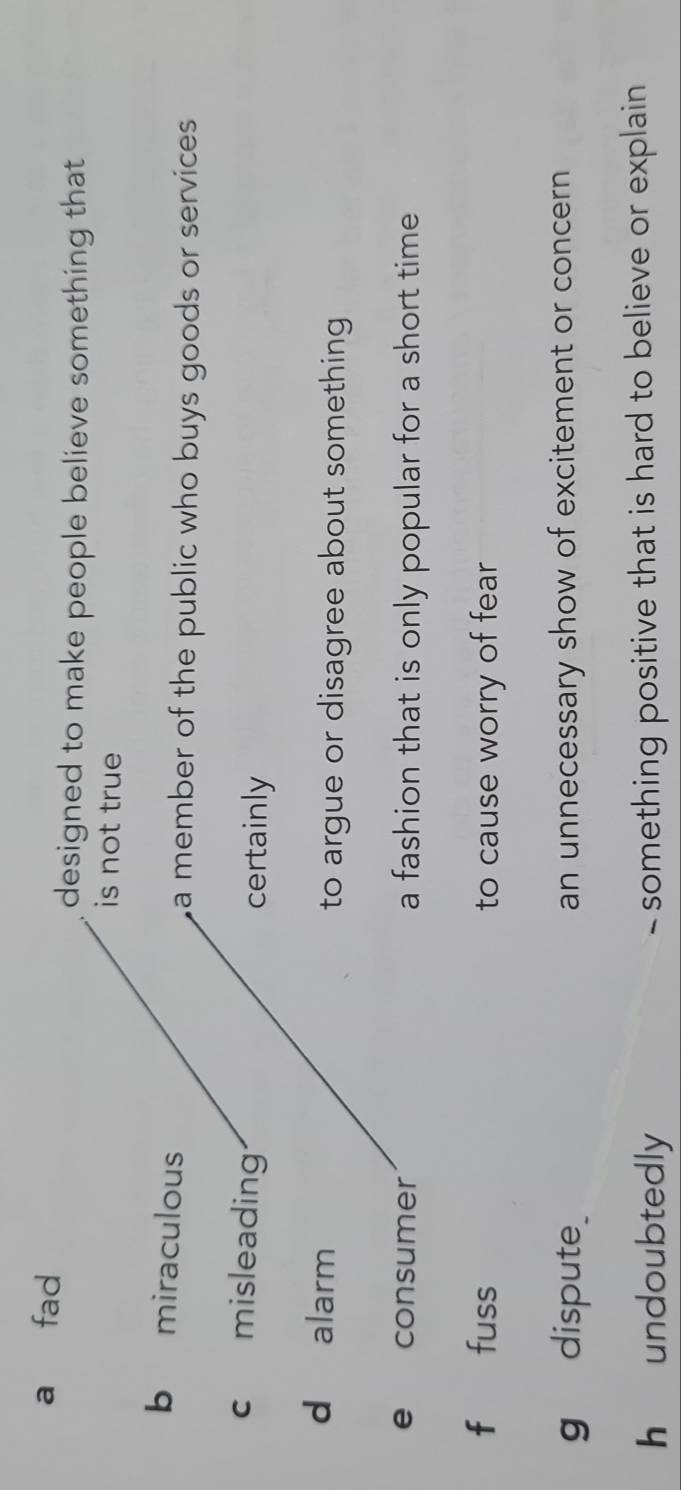 a fad
designed to make people believe something that .
is not true
b miraculous
a member of the public who buys goods or services
c misleading certainly
d alarm
to argue or disagree about something 
e consumer a fashion that is only popular for a short time
f fuss to cause worry of fear
gdispute_ an unnecessary show of excitement or concern
h undoubtedly something positive that is hard to believe or explain