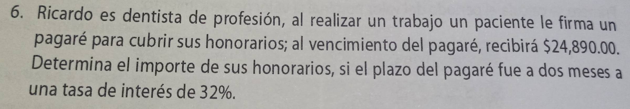 Ricardo es dentista de profesión, al realizar un trabajo un paciente le firma un 
pagaré para cubrir sus honorarios; al vencimiento del pagaré, recibirá $24,890.00. 
Determina el importe de sus honorarios, si el plazo del pagaré fue a dos meses a 
una tasa de interés de 32%.