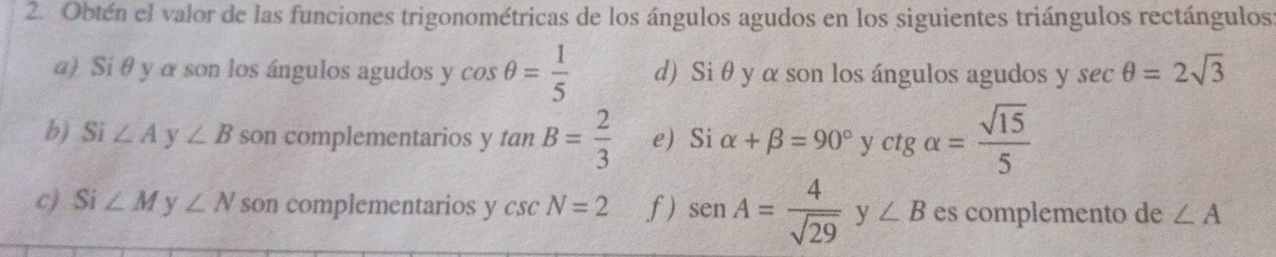 Obtén el valor de las funciones trigonométricas de los ángulos agudos en los siguientes triángulos rectángulos 
a) Si θ y α son los ángulos agudos y cos θ = 1/5  d) Si θ y α son los ángulos agudos y sec θ =2sqrt(3)
b) Si ∠ A ∠ B son complementarios y tan B= 2/3  e) Si alpha +beta =90°yctgalpha = sqrt(15)/5 
c) Si ∠ M y ∠ N son complementarios y csc N=2 f) sen A= 4/sqrt(29) y∠ B es complemento de ∠ A