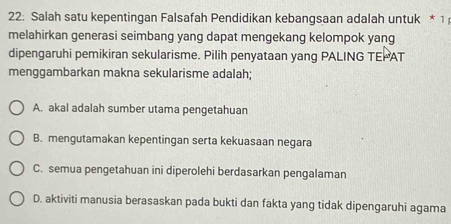 22: Salah satu kepentingan Falsafah Pendidikan kebangsaan adalah untuk * 1 
melahirkan generasi seimbang yang dapat mengekang kelompok yang
dipengaruhi pemikiran sekularisme. Pilih penyataan yang PALING TEPAT
menggambarkan makna sekularisme adalah;
A. akal adalah sumber utama pengetahuan
B. mengutamakan kepentingan serta kekuasaan negara
C. semua pengetahuan ini diperolehi berdasarkan pengalaman
D. aktiviti manusia berasaskan pada bukti dan fakta yang tidak dipengaruhi agama