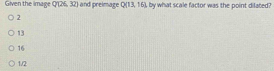 Given the image Q'(26,32) and preimage Q(13,16) , by what scale factor was the point dilated?
2
13
16
1/2