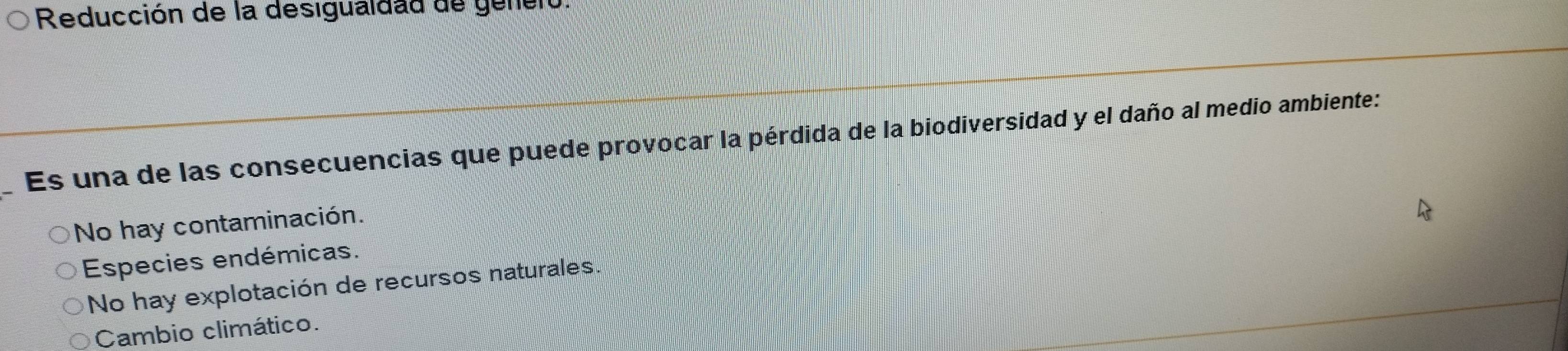 Reducción de la desigualdad de genero.
Es una de las consecuencias que puede provocar la pérdida de la biodiversidad y el daño al medio ambiente:
No hay contaminación.
Especies endémicas.
No hay explotación de recursos naturales.
Cambio climático.