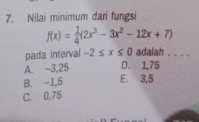 Nilai minimum dari fungsi
f(x)= 1/4 (2x^3-3x^2-12x+7)
pada interval -2≤ x≤ 0 adalah . . . .
A. -3,25
D. 1,75
B. -1,5
E. 3,5
C. 0,75