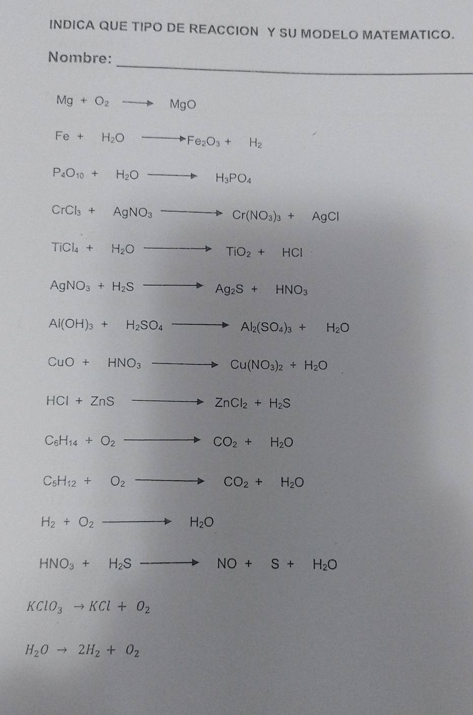 INDICA QUE TIPO DE REACCION Y SU MODELO MATEMATICO. 
_ 
Nombre:
Mg+O_2to MgO
Fe+H_2Oto Fe_2O_3+H_2
P_4O_10+H_2Oto H_3PO_4
CrCl_3+AgNO_3to Cr(NO_3)_3+AgCl
TiCl_4+H_2Oto TiO_2+HCl
AgNO_3+H_2Sto Ag_2S+HNO_3
Al(OH)_3+H_2SO_4to Al_2(SO_4)_3+H_2O
CuO+HNO_3to Cu(NO_3)_2+H_2O
HCl+ZnSto ZnCl_2+H_2S
C_6H_14+O_2to CO_2+H_2O
C_5H_12+O_2to CO_2+H_2O
H_2+O_2to H_2O
HNO_3+H_2Sto NO+S+H_2O
KClO_3to KCl+O_2
H_2Oto 2H_2+O_2