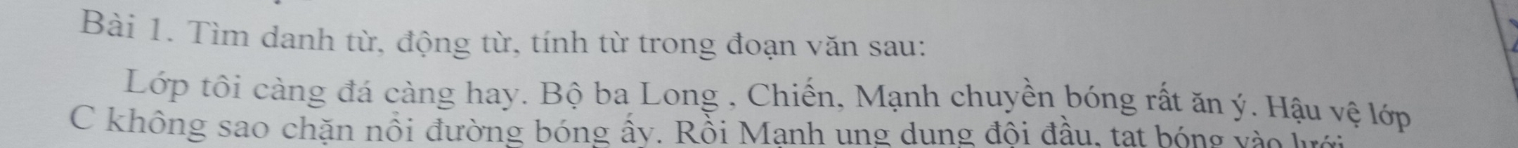 Tìm danh từ, động từ, tính từ trong đoạn văn sau: 
Lớp tôi càng đá càng hay. Bộ ba Long , Chiến, Mạnh chuyền bóng rất ăn ý. Hậu vệ lớp 
C không sao chặn nổi đường bóng ây. Rồi Manh ung dung đôi đầu. tat bóng v h