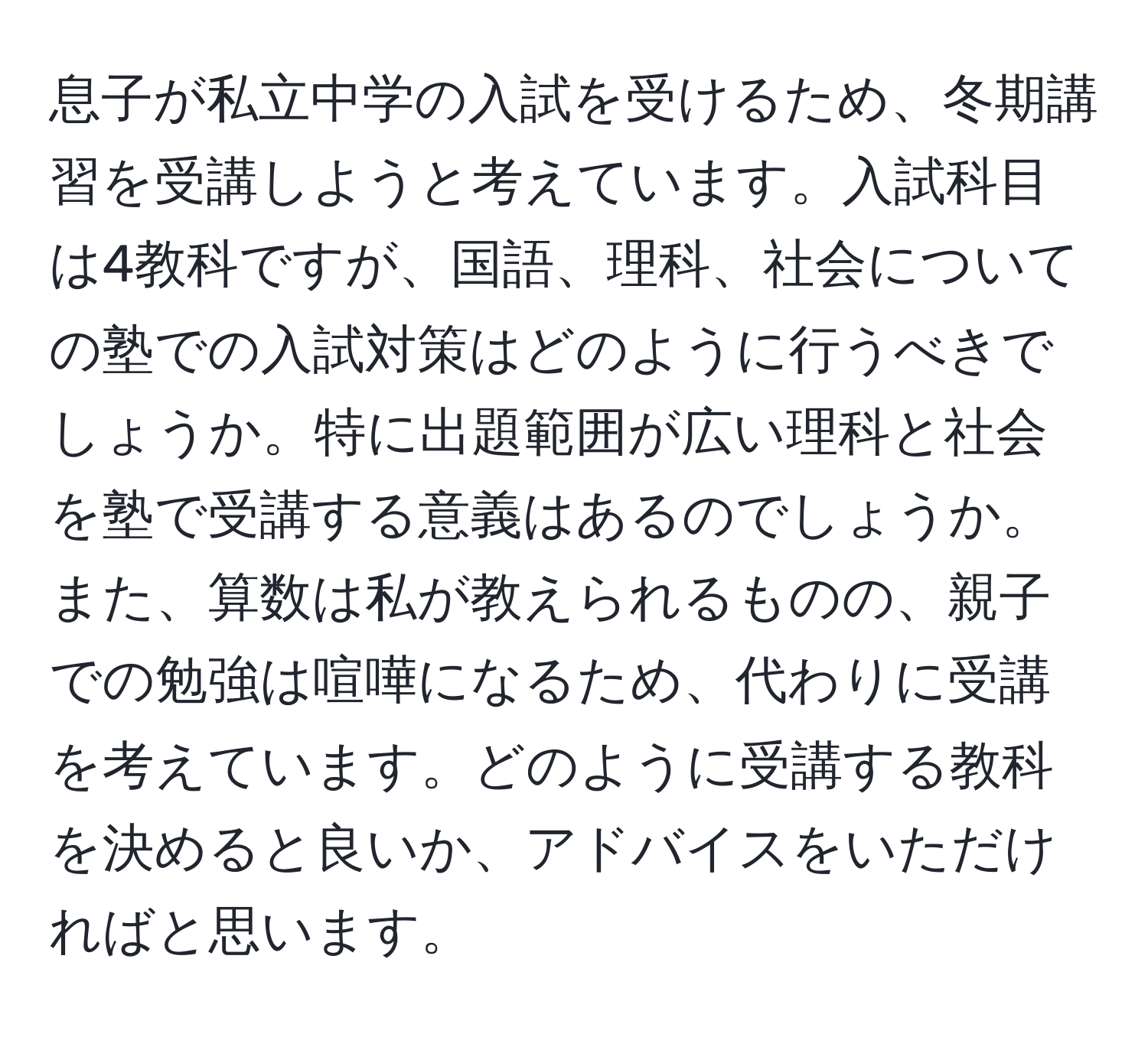 息子が私立中学の入試を受けるため、冬期講習を受講しようと考えています。入試科目は4教科ですが、国語、理科、社会についての塾での入試対策はどのように行うべきでしょうか。特に出題範囲が広い理科と社会を塾で受講する意義はあるのでしょうか。また、算数は私が教えられるものの、親子での勉強は喧嘩になるため、代わりに受講を考えています。どのように受講する教科を決めると良いか、アドバイスをいただければと思います。