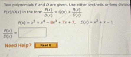 Two polynomials P and D are given. Use either synthetic or long divisio
P(x)/D(x) in the form  P(x)/D(x) =Q(x)+ R(x)/D(x) .
P(x)=x^5+x^4-8x^3+7x+7, D(x)=x^2+x-1
 P(x)/D(x) =□
Need Help? Read it