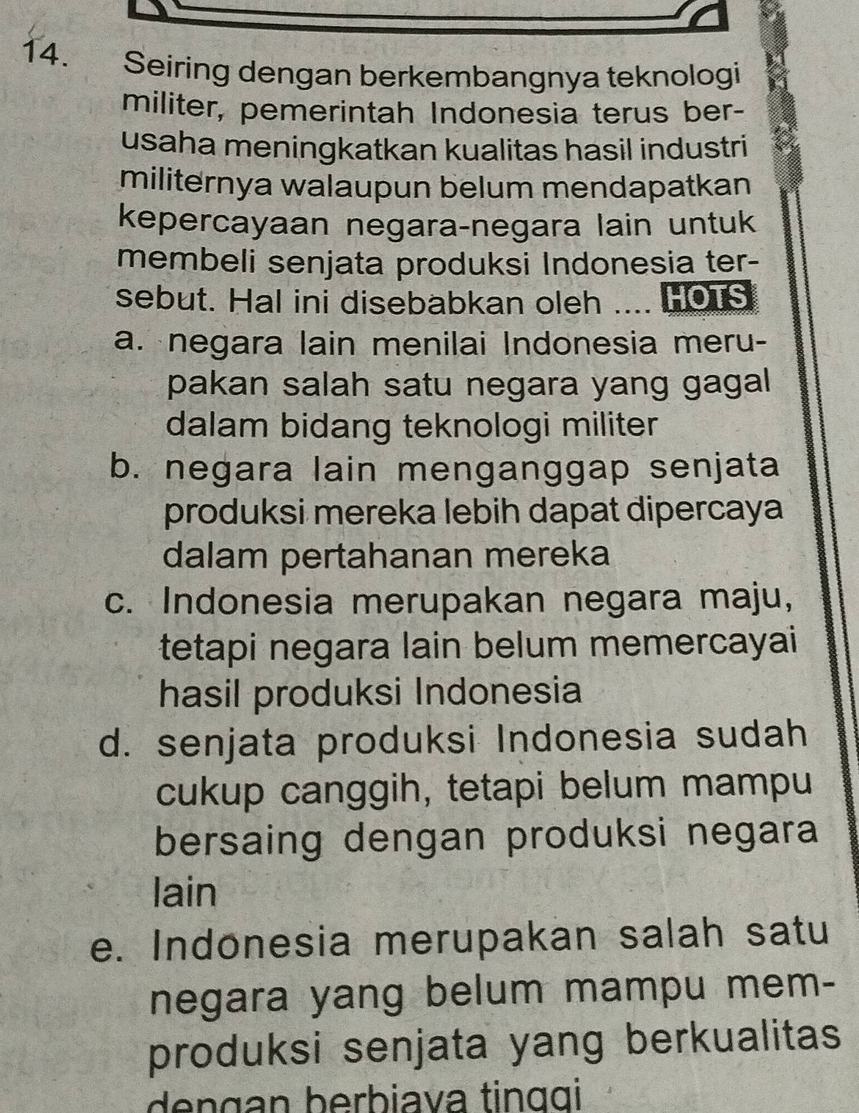 Seiring dengan berkembangnya teknologi
militer, pemerintah Indonesia terus ber-
usaha meningkatkan kualitas hasil industri
militernya walaupun belum mendapatkan
kepercayaan negara-negara lain untuk
membeli senjata produksi Indonesia ter-
sebut. Hal ini disebabkan oleh .... HOTS
a. negara lain menilai Indonesia meru-
pakan salah satu negara yang gagal 
dalam bidang teknologi militer
b. negara lain menganggap senjata
produksi mereka lebih dapat dipercaya
dalam pertahanan mereka
c. Indonesia merupakan negara maju,
tetapi negara lain belum memercayai
hasil produksi Indonesia
d. senjata produksi Indonesia sudah
cukup canggih, tetapi belum mampu
bersaing dengan produksi negara
lain
e. Indonesia merupakan salah satu
negara yang belum mampu mem-
produksi senjata yang berkualitas
dengan berbiava tinɑɑi