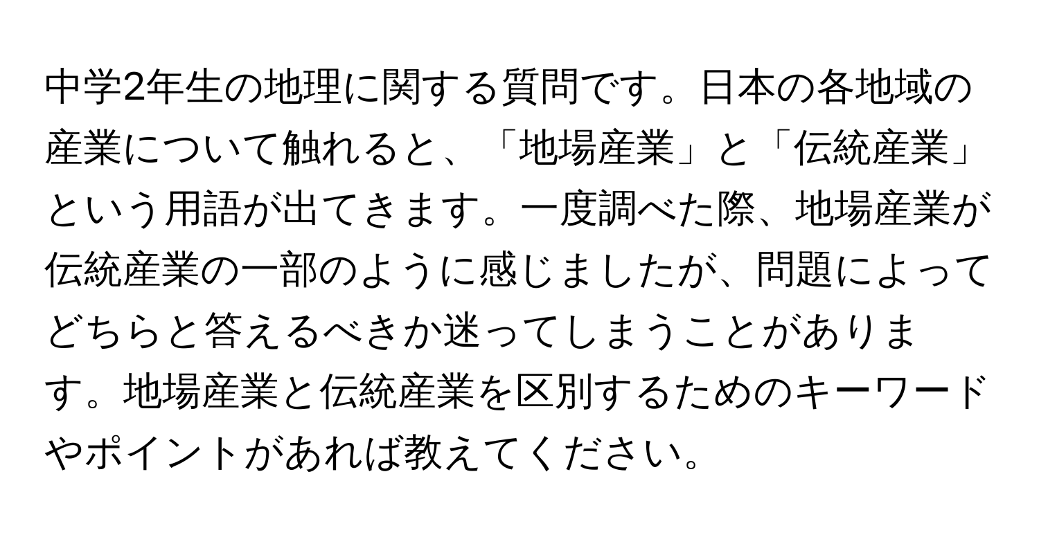 中学2年生の地理に関する質問です。日本の各地域の産業について触れると、「地場産業」と「伝統産業」という用語が出てきます。一度調べた際、地場産業が伝統産業の一部のように感じましたが、問題によってどちらと答えるべきか迷ってしまうことがあります。地場産業と伝統産業を区別するためのキーワードやポイントがあれば教えてください。