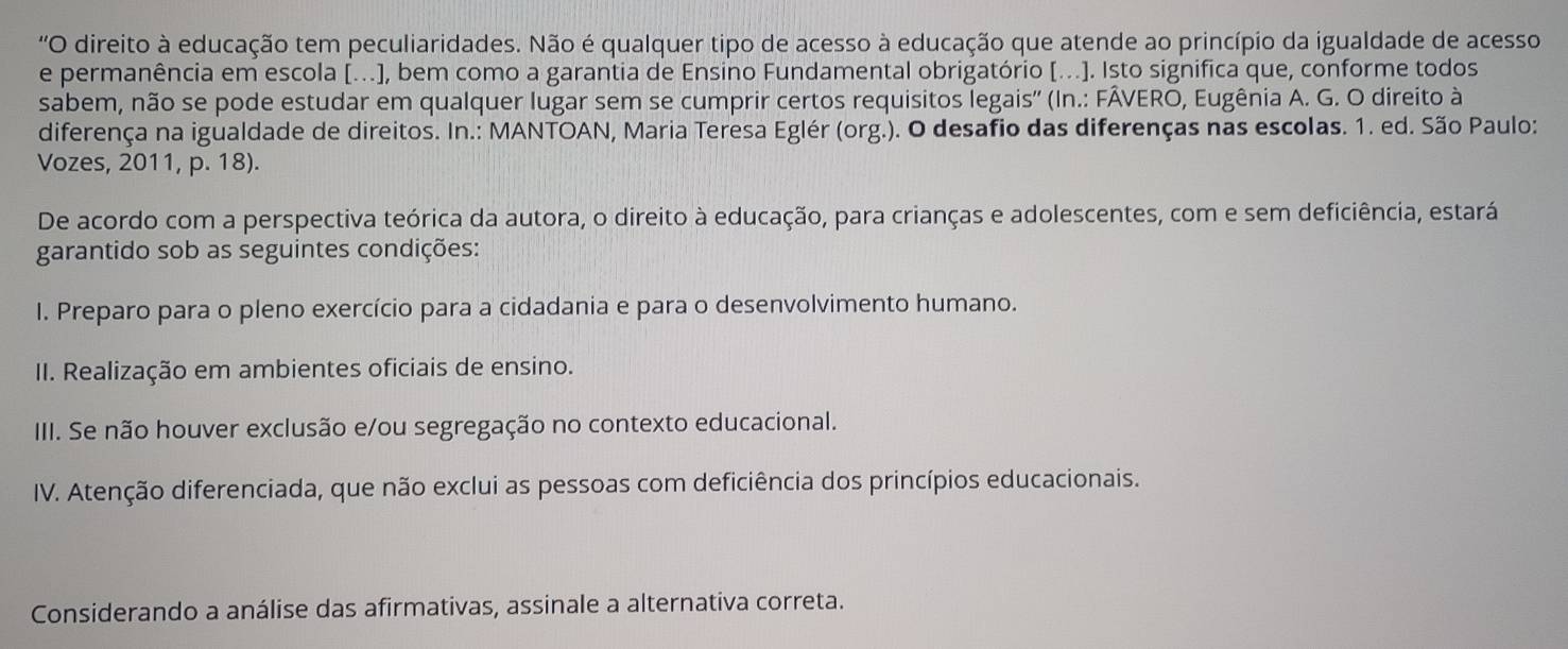 'O direito à educação tem peculiaridades. Não é qualquer tipo de acesso à educação que atende ao princípio da igualdade de acesso
e permanência em escola [...], bem como a garantia de Ensino Fundamental obrigatório [...]. Isto significa que, conforme todos
sabem, não se pode estudar em qualquer lugar sem se cumprir certos requisitos legais'' (In.: FÂVERO, Eugênia A. G. O direito à
diferença na igualdade de direitos. In.: MANTOAN, Maria Teresa Eglér (org.). O desafio das diferenças nas escolas. 1. ed. São Paulo:
Vozes, 2011, p. 18).
De acordo com a perspectiva teórica da autora, o direito à educação, para crianças e adolescentes, com e sem deficiência, estará
garantido sob as seguintes condições:
I. Preparo para o pleno exercício para a cidadania e para o desenvolvimento humano.
II. Realização em ambientes oficiais de ensino.
IIII. Se não houver exclusão e/ou segregação no contexto educacional.
IV. Atenção diferenciada, que não exclui as pessoas com deficiência dos princípios educacionais.
Considerando a análise das afirmativas, assinale a alternativa correta.