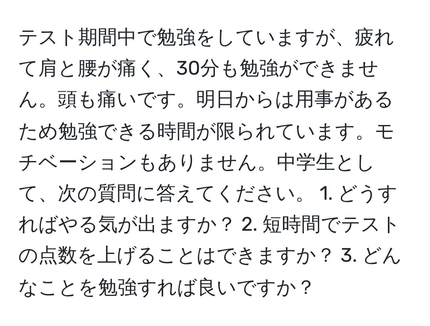 テスト期間中で勉強をしていますが、疲れて肩と腰が痛く、30分も勉強ができません。頭も痛いです。明日からは用事があるため勉強できる時間が限られています。モチベーションもありません。中学生として、次の質問に答えてください。 1. どうすればやる気が出ますか？ 2. 短時間でテストの点数を上げることはできますか？ 3. どんなことを勉強すれば良いですか？