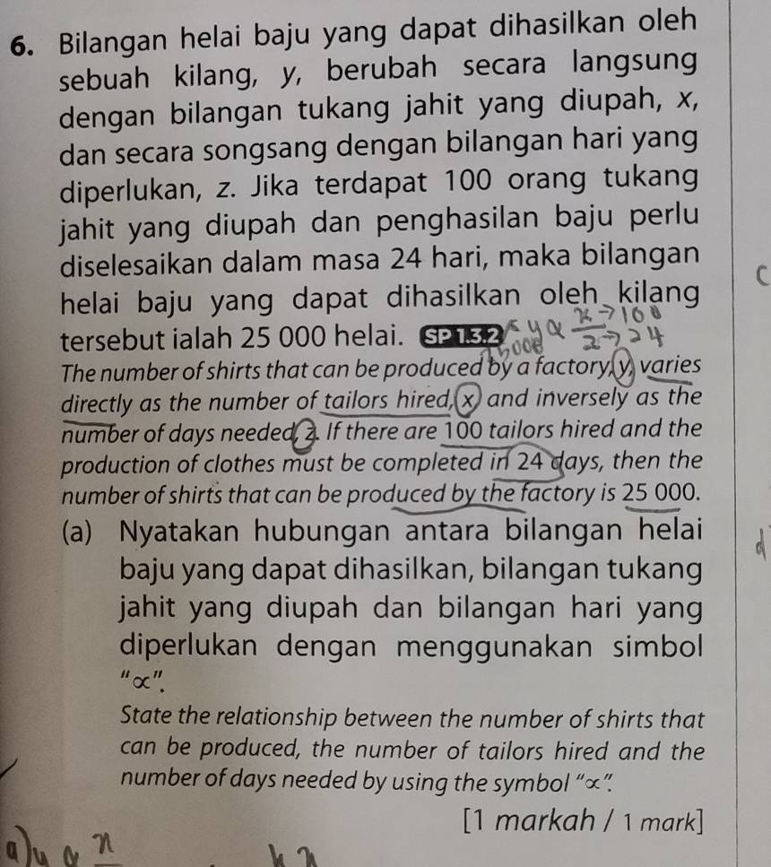 Bilangan helai baju yang dapat dihasilkan oleh 
sebuah kilang, y, berubah secara langsung 
dengan bilangan tukang jahit yang diupah, x, 
dan secara songsang dengan bilangan hari yang 
diperlukan, z. Jika terdapat 100 orang tukang 
jahit yang diupah dan penghasilan baju perlu 
diselesaikan dalam masa 24 hari, maka bilangan 
helai baju yang dapat dihasilkan oleh kilang 
tersebut ialah 25 000 helai. S 52
The number of shirts that can be produced by a factory, y, varies 
directly as the number of tailors hired, x and inversely as the 
number of days needed, 2. If there are 100 tailors hired and the 
production of clothes must be completed in 24 days, then the 
number of shirts that can be produced by the factory is 25 000. 
(a) Nyatakan hubungan antara bilangan helai 
baju yang dapat dihasilkan, bilangan tukang 
jahit yang diupah dan bilangan hari yang 
diperlukan dengan menggunakan simbol 
“ α ”. 
State the relationship between the number of shirts that 
can be produced, the number of tailors hired and the 
number of days needed by using the symbol “ ∞ ”. 
[1 markah / 1 mark]