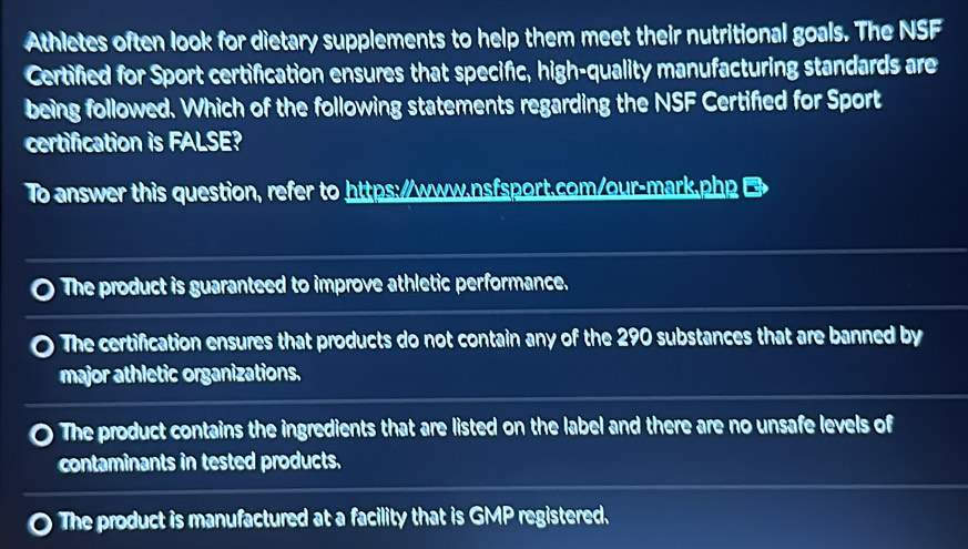 Athletes often look for dietary supplements to help them meet their nutritional goals. The NSF
Certified for Sport certification ensures that specific, high-quality manufacturing standards are
being followed. Which of the following statements regarding the NSF Certified for Sport
certification is FALSE?
To answer this question, refer to https://www.nsfsport.com/our-mark.php B
The product is guaranteed to improve athletic performance.
The certification ensures that products do not contain any of the 290 substances that are banned by
major athletic organizations.
The product contains the ingredients that are listed on the label and there are no unsafe levels of
contaminants in tested products.
The product is manufactured at a facility that is GMP registered.