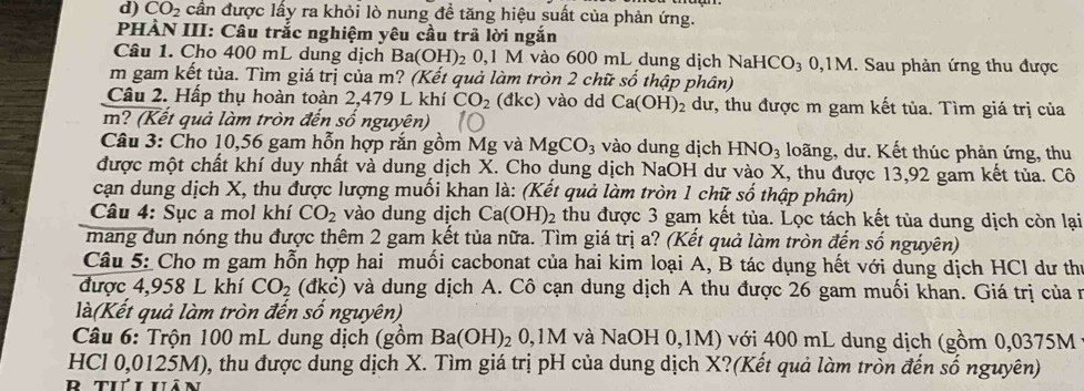 CO_2 cần được lấy ra khỏi lò nung để tăng hiệu suất của phản ứng.
PHÀN III: Câu trắc nghiệm yêu cầu trã lời ngắn
Câu 1. Cho 400 mL dung dịch 3a(OH) 20,1 M vào 600 mL dung dịch Na HCO_3 0,1M. Sau phản ứng thu được
m gam kết tủa. Tìm giá trị của m? (Kết quả làm tròn 2 chữ số thập phân)
Câu 2. Hấp thụ hoàn toàn 2,479 L khí CO_2 (đk C ) vào dd Ca(OH)_2 dư, thu được m gam kết tủa. Tìm giá trị của
m? (Kết quả làm tròn đến số nguyên)
Câu 3: Cho 10,56 gam hỗn hợp rắn gồm Mg và MgCO_3 vào dung dịch HNO_3 loãng, dư. Kết thúc phản ứng, thu
được một chất khí duy nhất và dung dịch X. Cho dung dịch NaOH dư vào X, thu được 13,92 gam kết tủa. Cô
cạn dung dịch X, thu được lượng muối khan là: (Kết quả làm tròn 1 chữ số thập phân)
Câu 4: Sục a mol khí CO_2 vào dung dịch Ca (OH)_2 thu được 3 gam kết tủa. Lọc tách kết tùa dung dịch còn lại
mang đun nóng thu được thêm 2 gam kết tủa nữa. Tìm giá trị a? (Kết quả làm tròn đến số nguyên)
Câu 5: Cho m gam hỗn hợp hai muối cacbonat của hai kim loại A, B tác dụng hết với dung dịch HCl dư thị
được 4,958 L khí CO_2(dkdot c) và dung dịch A. Cô cạn dung dịch A thu được 26 gam muối khan. Giá trị của ở
là(Kết quả làm tròn đến số nguyên)
Câu 6: Trộn 100 mL dung dịch (gồm Ba(OH)_2 0,1M 1 và NaOH 0,1M) với 400 mL dung dịch ( (gom 0,0375M
HCl 0,0125M), thu được dung dịch X. Tìm giá trị pH của dung dịch X?(Kết quả làm tròn đến số nguyên)
r tiť i