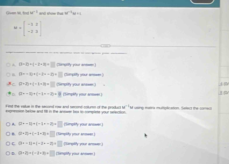 Given M, find M^(-1) and show that M^(-1)M=L
M=beginbmatrix -1&2 -2&3endbmatrix
A. (3· 2)+(-2· 3)=□ (Simplity your answer.)
B. (3· -1)+(-2· -2)=□ (Simplify your answer.)
C. (2· 2)+(-1· 3)=□ (Simplify your answer.) 4 (0)
D. (2· -1)+(-1· -2)=0 (Simplify your answer.) B (0)
Find the value in the second row and second column of the product M^(-1)M using matrix multiplication. Select the correct
expression below and fill in the answer box to complete your selection.
A (2· -1)+(-1· -2)=□ (Simplify your answer.)
B、 (2· 2)+(-1· 3)=□ (Simplify your answer.)
C. (3· -1)+(-2· -2)=□ (Simplify your answer.)
D. (3· 2)+(-2· 3)=□ (Simplify your answer.)