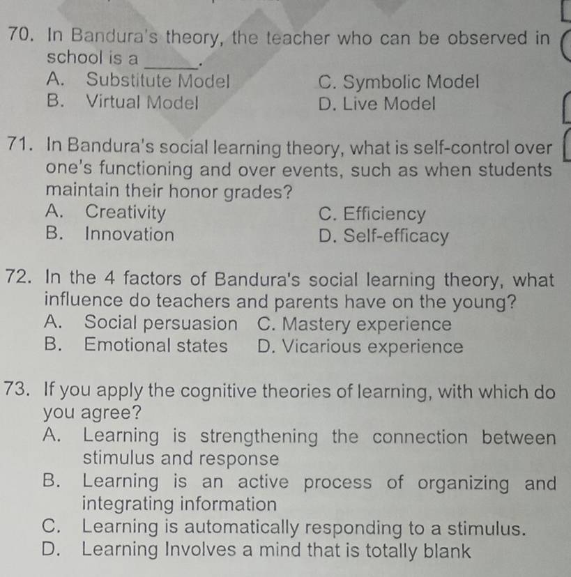 In Bandura's theory, the teacher who can be observed in
school is a _.
A. Substitute Model C. Symbolic Model
B. Virtual Model D. Live Model
71. In Bandura's social learning theory, what is self-control over
one's functioning and over events, such as when students
maintain their honor grades?
A. Creativity C. Efficiency
B. Innovation D. Self-efficacy
72. In the 4 factors of Bandura's social learning theory, what
influence do teachers and parents have on the young?
A. Social persuasion C. Mastery experience
B. Emotional states D. Vicarious experience
73. If you apply the cognitive theories of learning, with which do
you agree?
A. Learning is strengthening the connection between
stimulus and response
B. Learning is an active process of organizing and
integrating information
C. Learning is automatically responding to a stimulus.
D. Learning Involves a mind that is totally blank