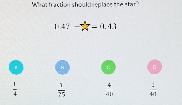 What fraction should replace the star?
0.47-sumlimits =0.43
A
B
C
D
 1/4 
 1/25 
 4/40 
 1/40 