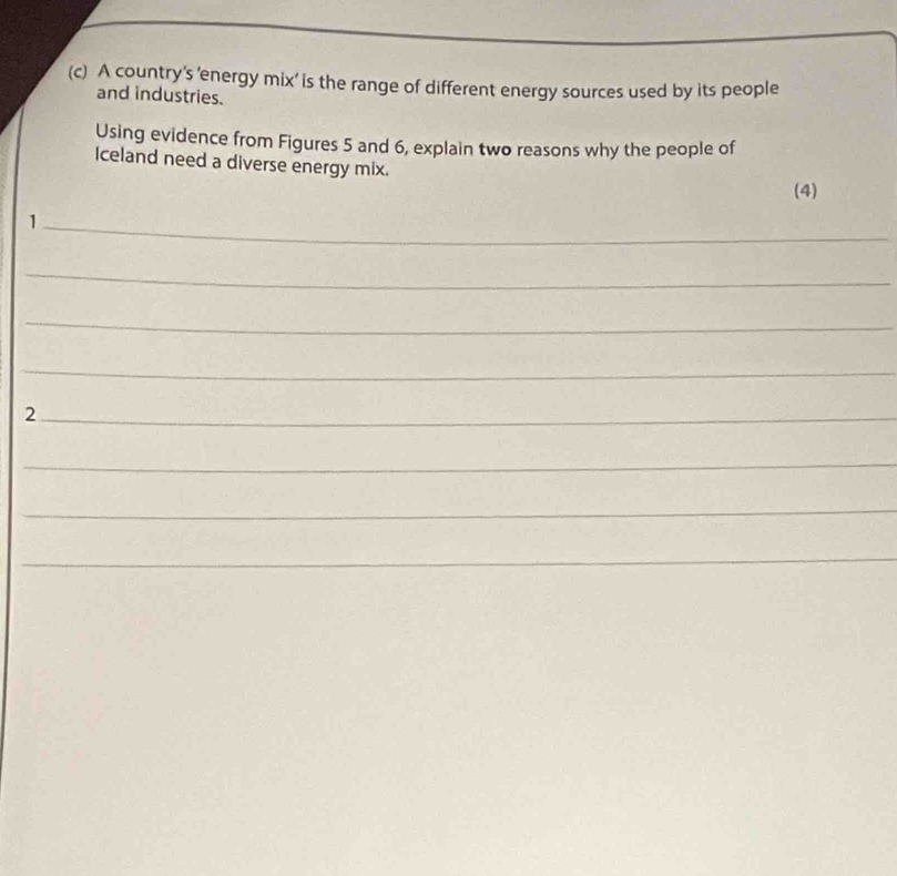 A country's 'energy mix' is the range of different energy sources used by its people 
and industries. 
Using evidence from Figures 5 and 6, explain two reasons why the people of 
Iceland need a diverse energy mix. 
(4) 
_1 
_ 
_ 
_ 
_2 
_ 
_ 
_