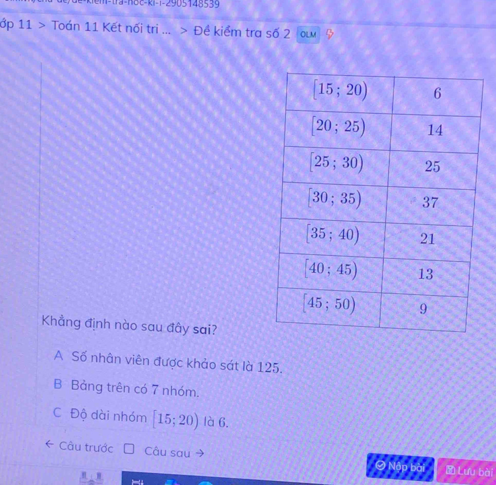 11>Tod n 11 1 Kết nối tri ... > Đề kiểm tra số 2 OLM
Khẳng định nào sau đây sai?
A Số nhân viên được khảo sát là 125.
B Bảng trên có 7 nhóm.
C Độ dài nhóm [15;20) là 6.
Câu trước Câu sau ④ Nập bài  Lưu bài