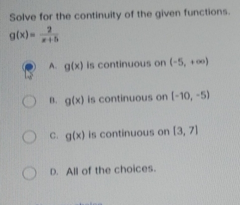 Solve for the continuity of the given functions.
g(x)= 2/x+5 
A. g(x) is continuous on (-5,+∈fty )
B. g(x) is continuous on [-10,-5)
C. g(x) is continuous on [3,7]
D. All of the choices.