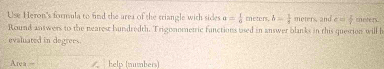 Use Heron's formula to find the area of the triangle with sides a= 1/6  meters. b= 1/8 meters. and c= 1/7  meters. 
Round answers to the nearest hundredth. Trigonometric functions used in answer blanks in this question will b 
evaluated in degrees.
Area= x=
help (numbers)