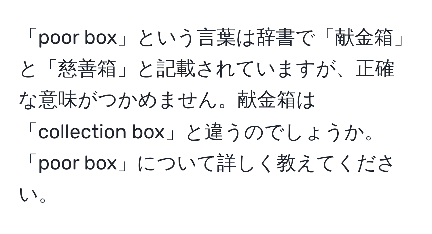 「poor box」という言葉は辞書で「献金箱」と「慈善箱」と記載されていますが、正確な意味がつかめません。献金箱は「collection box」と違うのでしょうか。「poor box」について詳しく教えてください。