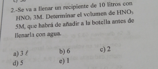 2.-Se va a Ilenar un recipiente de 10 litros con
HNO₃ 3M. Determinar el volumen de HNO_3
5M, que habrá de añadir a la botella antes de
Ilenarla con agua.
a) 3 l b) 6 c) 2
d) 5 e) 1