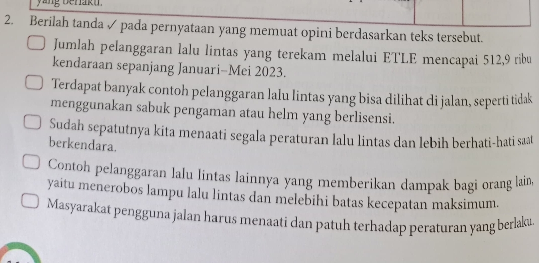 yang benaku. 
2. Berilah tanda ✓ pada pernyataan yang memuat opini berdasarkan teks tersebut. 
Jumlah pelanggaran lalu lintas yang terekam melalui ETLE mencapai 512, 9 ribu 
kendaraan sepanjang Januari-Mei 2023. 
Terdapat banyak contoh pelanggaran lalu lintas yang bisa dilihat di jalan, seperti tidak 
menggunakan sabuk pengaman atau helm yang berlisensi. 
Sudah sepatutnya kita menaati segala peraturan lalu lintas dan lebih berhati-hati saat 
berkendara. 
Contoh pelanggaran lalu lintas lainnya yang memberikan dampak bagi orang lain, 
yaitu menerobos lampu lalu lintas dan melebihi batas kecepatan maksimum. 
Masyarakat pengguna jalan harus menaati dan patuh terhadap peraturan yang berlaku.