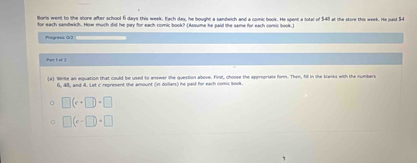 Boris went to the store after school 6 days this week. Each day, he bought a sandwich and a comic book. He spent a total of $48 at the store this week. He paid $4
for each sandwich. How much did he pay for each comic book? (Assume he paid the same for each comic book.) 
Progress: 0/2 
Part 1 of 2 
(a) Write an equation that could be used to answer the question above. First, choose the appropriate form. Then, fill in the blanks with the numbers
6, 48, and 4. Let C represent the amount (in dollars) he paid for each comic book.
□ (c+□ )=□
□ (c-□ )=□