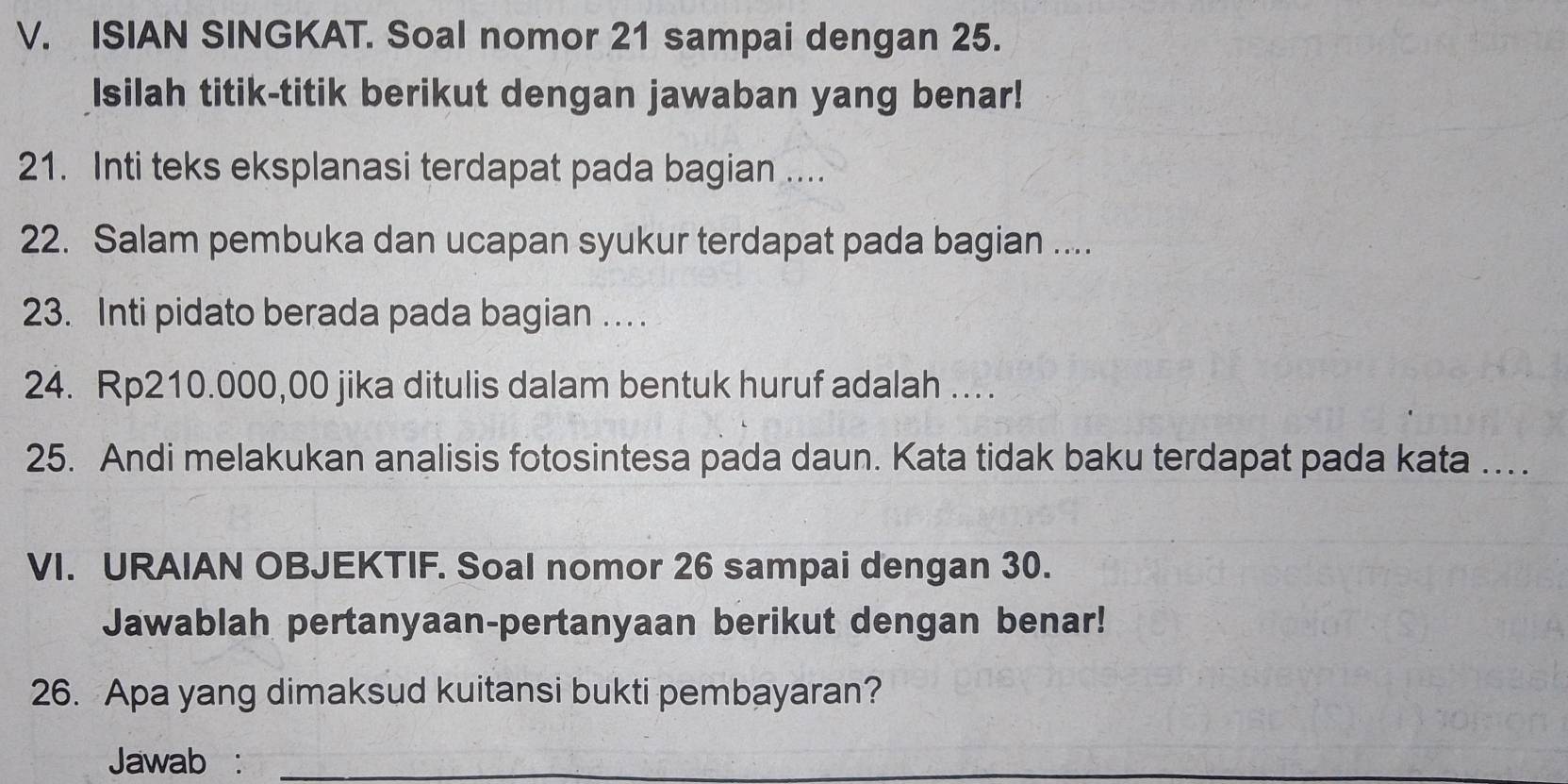 ISIAN SINGKAT. Soal nomor 21 sampai dengan 25. 
Isilah titik-titik berikut dengan jawaban yang benar! 
21. Inti teks eksplanasi terdapat pada bagian .... 
22. Salam pembuka dan ucapan syukur terdapat pada bagian .... 
23. Inti pidato berada pada bagian … . 
24. Rp210.000,00 jika ditulis dalam bentuk huruf adalah …. 
25. Andi melakukan analisis fotosintesa pada daun. Kata tidak baku terdapat pada kata … 
VI. URAIAN OBJEKTIF. Soal nomor 26 sampai dengan 30. 
Jawablah pertanyaan-pertanyaan berikut dengan benar! 
26. Apa yang dimaksud kuitansi bukti pembayaran? 
Jawab :_