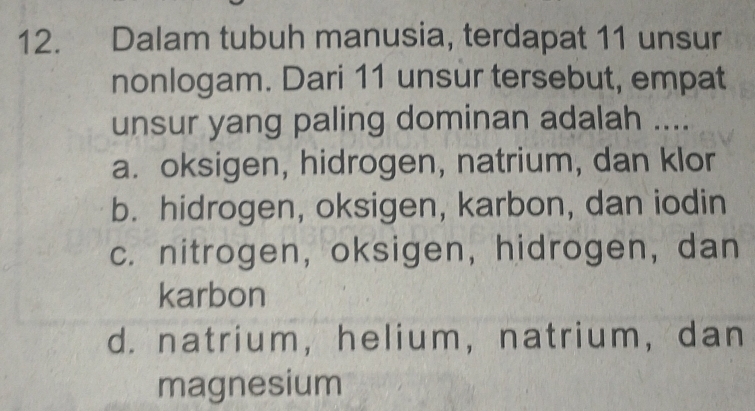 Dalam tubuh manusia, terdapat 11 unsur
nonlogam. Dari 11 unsur tersebut, empat
unsur yang paling dominan adalah ....
a. oksigen, hidrogen, natrium, dan klor
b. hidrogen, oksigen, karbon, dan iodin
c. nitrogen, oksigen, hidrogen, dan
karbon
d. natrium, helium,natrium, dan
magnesium