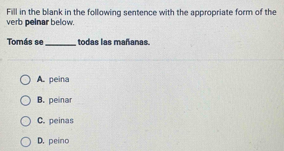 Fill in the blank in the following sentence with the appropriate form of the
verb peinar below.
Tomás se _todas las mañanas.
A. peina
B. peinar
C. peinas
D. peino