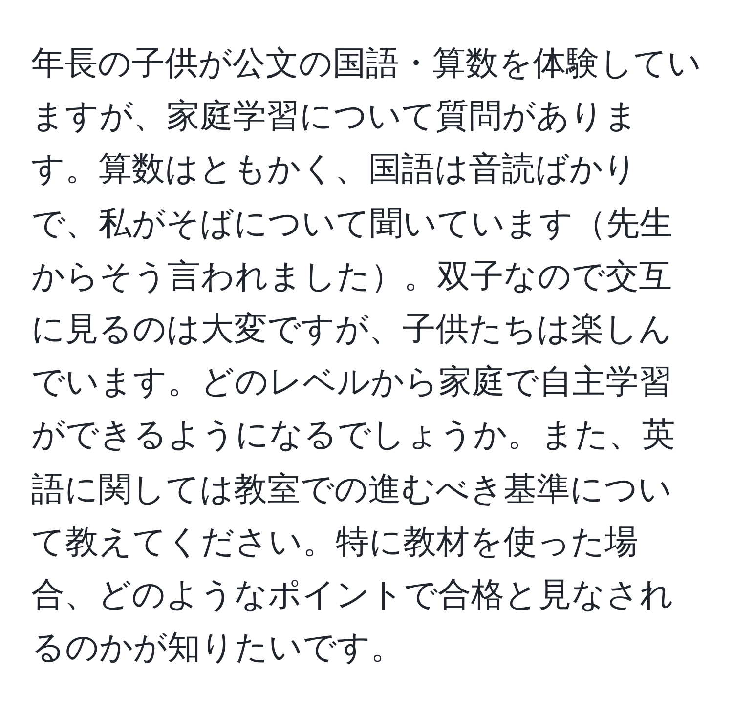 年長の子供が公文の国語・算数を体験していますが、家庭学習について質問があります。算数はともかく、国語は音読ばかりで、私がそばについて聞いています先生からそう言われました。双子なので交互に見るのは大変ですが、子供たちは楽しんでいます。どのレベルから家庭で自主学習ができるようになるでしょうか。また、英語に関しては教室での進むべき基準について教えてください。特に教材を使った場合、どのようなポイントで合格と見なされるのかが知りたいです。