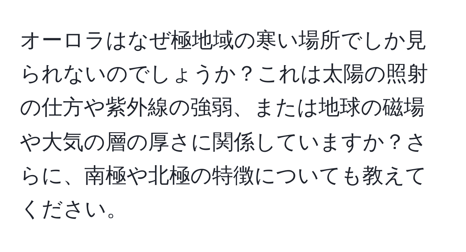 オーロラはなぜ極地域の寒い場所でしか見られないのでしょうか？これは太陽の照射の仕方や紫外線の強弱、または地球の磁場や大気の層の厚さに関係していますか？さらに、南極や北極の特徴についても教えてください。