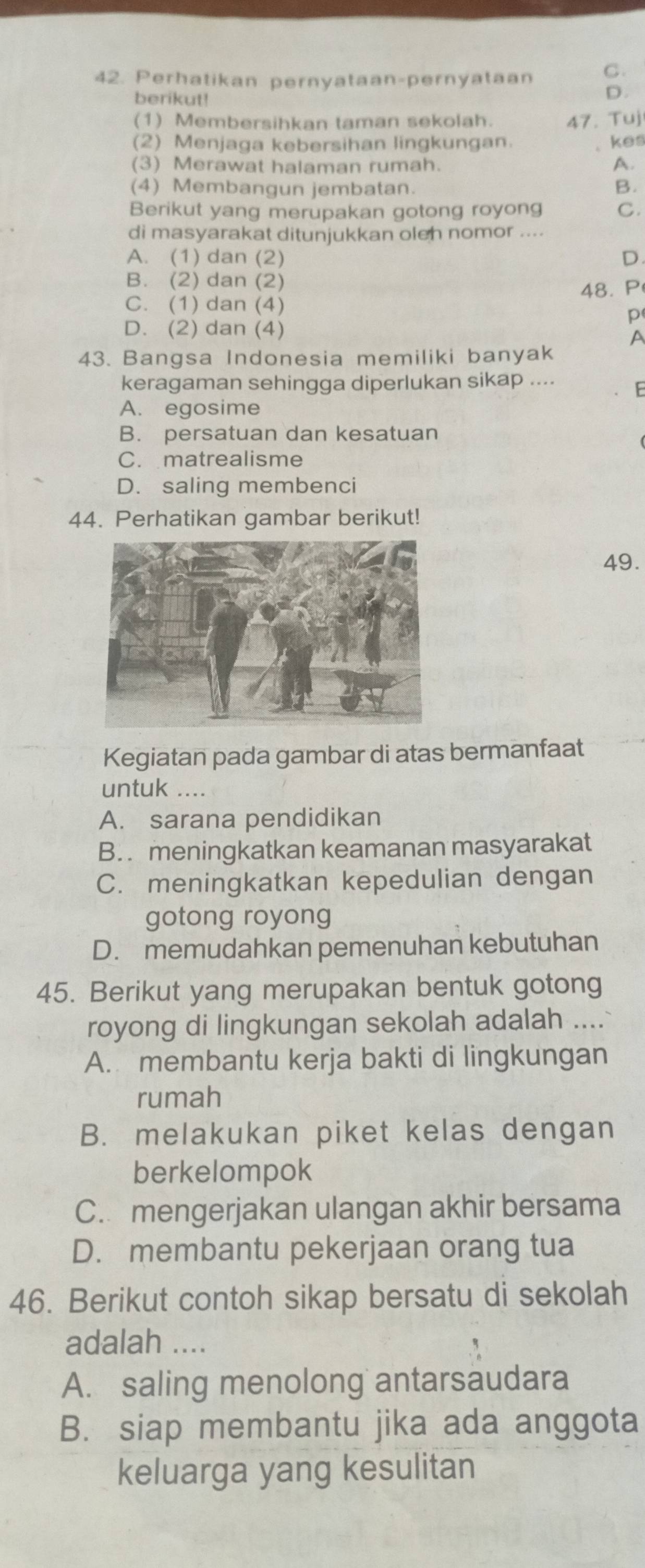 Perhatikan pernyataan-pernyataan C.
berikut!
D.
(1) Membersihkan taman sekolah. 47. Tuj
(2) Menjaga kebersihan lingkungan.
kes
(3) Merawat halaman rumah. A.
(4) Membangun jembatan. B.
Berikut yang merupakan gotong royong C.
di masyarakat ditunjukkan oleh nomor ....
A. (1) dan (2) D.
B. (2) dan (2)
48. P
C. (1) dan (4)
p
D. (2) dan (4)
A
43. Bangsa Indonesia memiliki banyak
keragaman sehingga diperlukan sikap .... F
A. egosime
B. persatuan dan kesatuan
C. matrealisme
D. saling membenci
44. Perhatikan gambar berikut!
49.
Kegiatan pada gambar di atas bermanfaat
untuk ....
A. sarana pendidikan
B. meningkatkan keamanan masyarakat
C. meningkatkan kepedulian dengan
gotong royong
D. memudahkan pemenuhan kebutuhan
45. Berikut yang merupakan bentuk gotong
royong di lingkungan sekolah adalah ....
A. membantu kerja bakti di lingkungan
rumah
B. melakukan piket kelas dengan
berkelompok
C. mengerjakan ulangan akhir bersama
D. membantu pekerjaan orang tua
46. Berikut contoh sikap bersatu di sekolah
adalah ....
A. saling menolong antarsaudara
B. siap membantu jika ada anggota
keluarga yang kesulitan