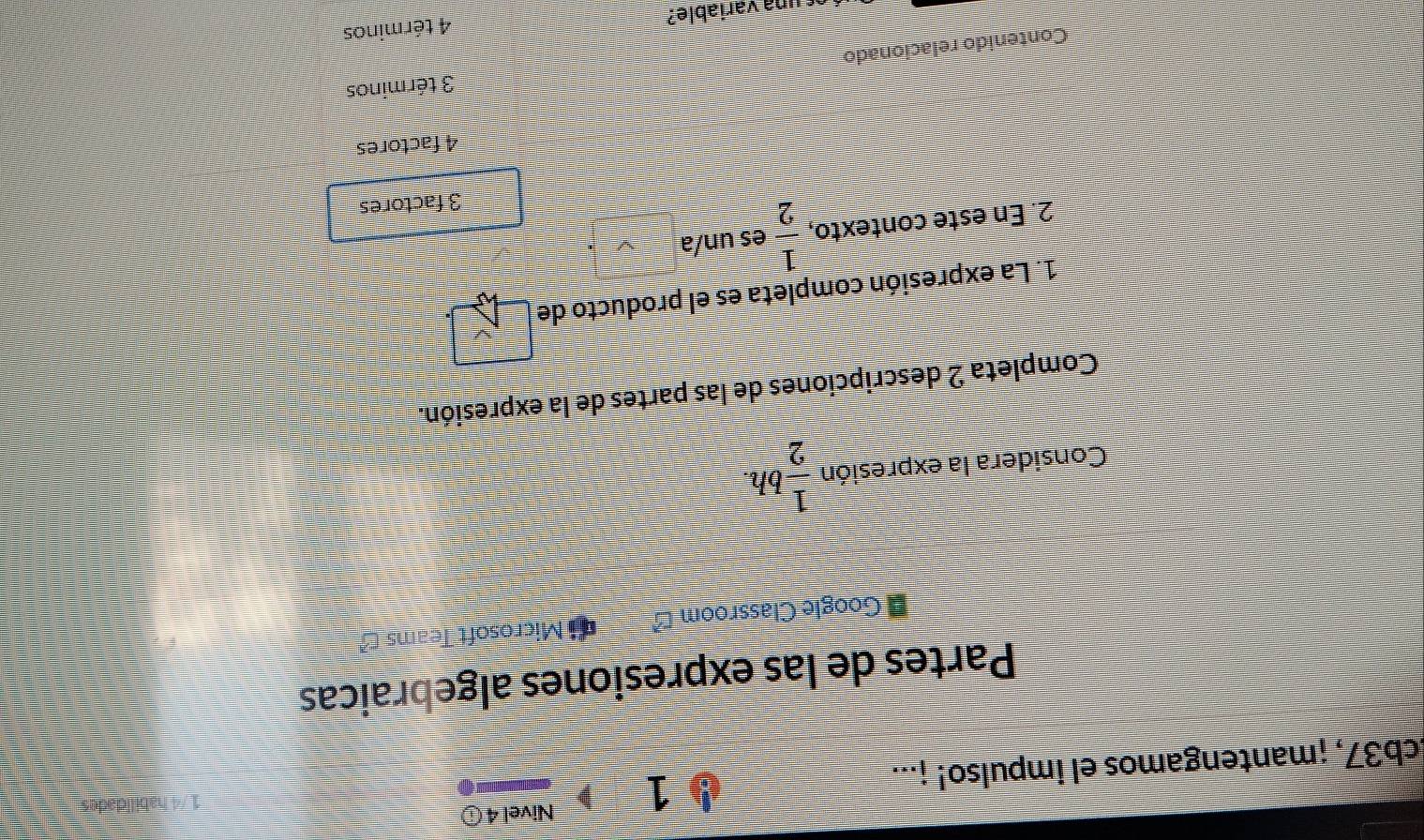 Nivel 4 ⓘ
Ecb37, ¡mantengamos el impulso! ¡...
Partes de las expresiones algebraicas
# Google Classroom * Microsoft Teams -
Considera la expresión  1/2  bh.
Completa 2 descripciones de las partes de la expresión.
1. La expresión completa es el producto de
2. En este contexto,  1/2  es un/a
3 factores
4 factores
3 términos
Contenido relacionado
ac una variable? 4 términos