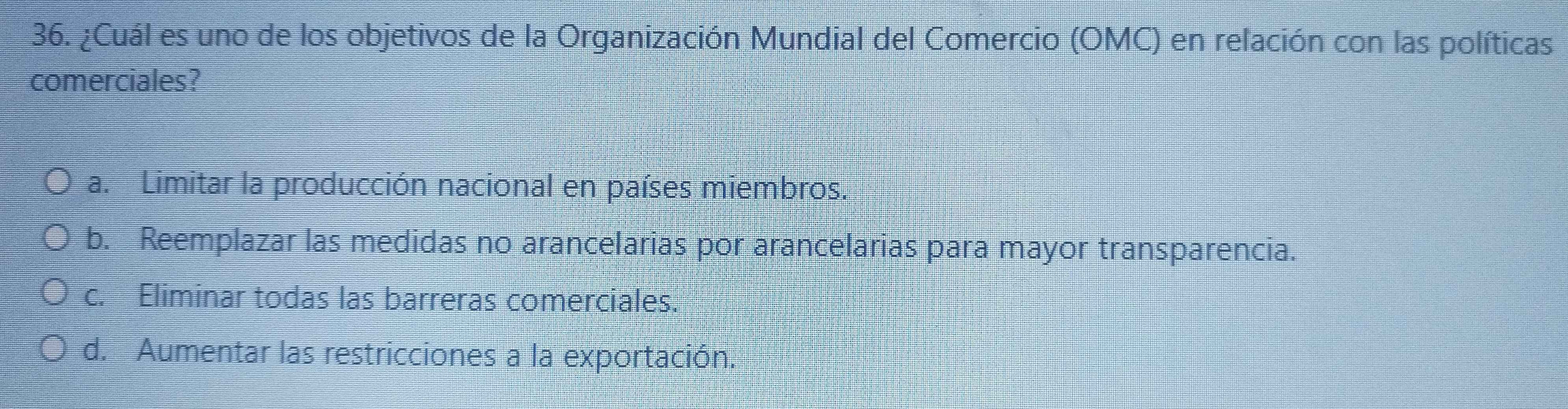 ¿Cuál es uno de los objetivos de la Organización Mundial del Comercio (OMC) en relación con las políticas
comerciales?
a. Limitar la producción nacional en países miembros.
b. Reemplazar las medidas no arancelarias por arancelarias para mayor transparencia.
c. Eliminar todas las barreras comerciales.
d. Aumentar las restricciones a la exportación.