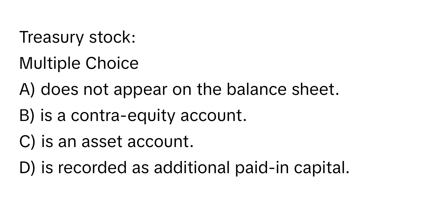 Treasury stock:
Multiple Choice
A) does not appear on the balance sheet.
B) is a contra-equity account.
C) is an asset account.
D) is recorded as additional paid-in capital.