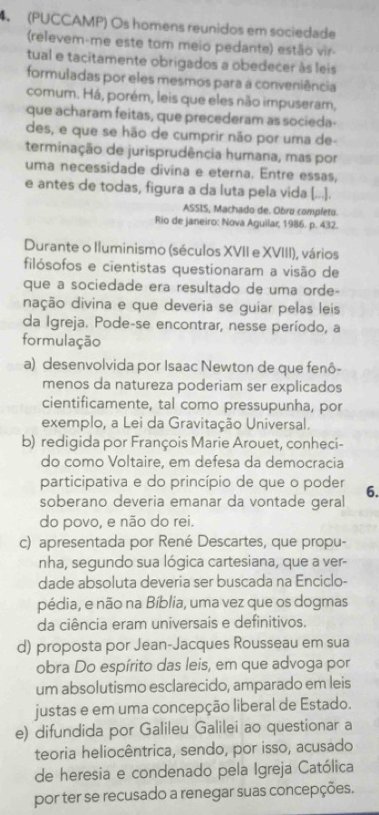 (PUCCAMP) Os homens reunidos em sociedade
(relevem-me este tom meio pedante) estão vir-
tual e tacitamente obrigados a obedecer às leis
formuladas por eles mesmos para a conveniência
comum. Há, porém, leis que eles não impuseram,
que acharam feitas, que precederam as socieda-
des, e que se hão de cumprir não por uma de-
terminação de jurisprudência humana, mas por
uma necessidade divina e eterna. Entre essas,
e antes de todas, figura a da luta pela vida [...].
ASSIS, Machado de. Obro completo.
Rio de janeiro: Nova Aguilar, 1986. p. 432.
Durante o Iluminismo (séculos XVII e XVIII), vários
filósofos e cientistas questionaram a visão de
que a sociedade era resultado de uma orde-
dação divina e que deveria se guíar pelas leis
da Igreja. Pode-se encontrar, nesse período, a
formulação
a) desenvolvida por Isaac Newton de que fenô-
menos da natureza poderiam ser explicados
cientificamente, tal como pressupunha, por
exemplo, a Lei da Gravitação Universal.
b) redigida por François Marie Arouet, conheci-
do como Voltaire, em defesa da democracia
participativa e do princípio de que o poder
soberano deveria emanar da vontade geral 6.
do povo, e não do rei.
c) apresentada por René Descartes, que propu-
nha, segundo sua lógica cartesiana, que a ver-
dade absoluta deveria ser buscada na Enciclo-
pédia, e não na Bíblia, uma vez que os dogmas
da ciência eram universais e definitivos.
d) proposta por Jean-Jacques Rousseau em sua
obra Do espírito das leis, em que advoga por
um absolutismo esclarecido, amparado em leis
justas e em uma concepção liberal de Estado.
e) difundida por Galileu Galilei ao questionar a
teoria heliocêntrica, sendo, por isso, acusado
de heresia e condenado pela Igreja Católica
por ter se recusado a renegar suas concepções.