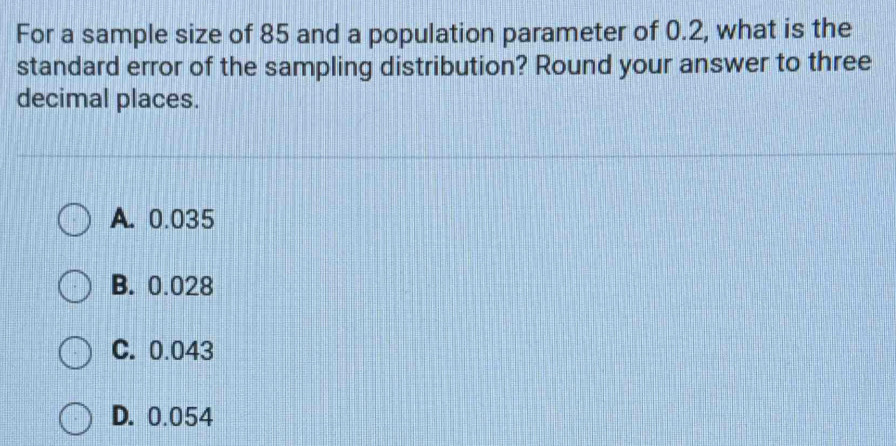 For a sample size of 85 and a population parameter of 0.2, what is the
standard error of the sampling distribution? Round your answer to three
decimal places.
A. 0.035
B. 0.028
C. 0.043
D. 0.054