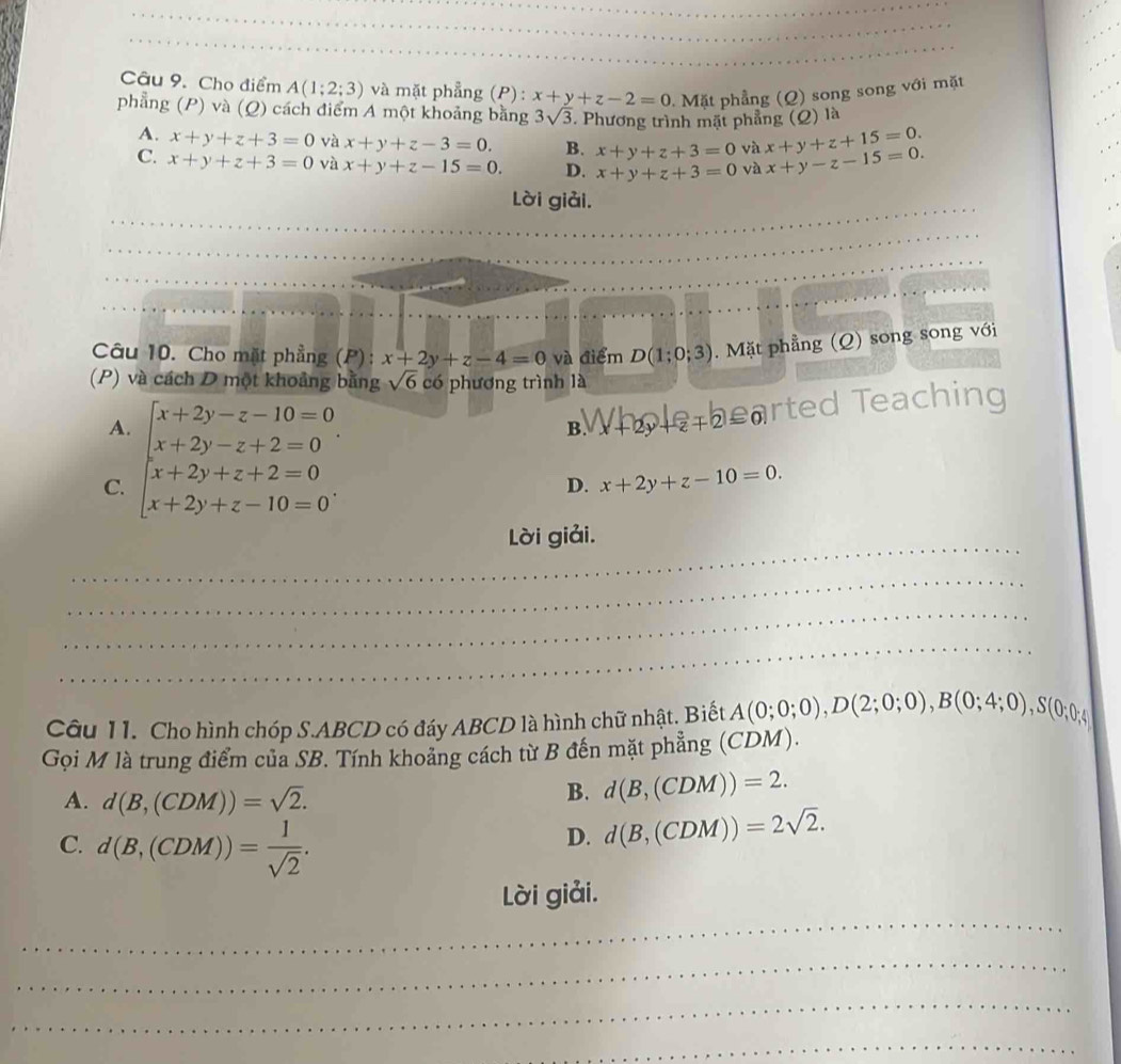 Cho điểm A(1;2;3) và mặt phẳng (P) : x+y+z-2=0 Mặt phẳng (Q) song song với mặt
phẳng (P) và (Q) cách điểm A một khoảng bằng 3sqrt(3). Phương trình mặt phẳng (Q) là
A. x+y+z+3=0 và x+y+z-3=0. B. x+y+z+3=0 và x+y+z+15=0.
C. x+y+z+3=0 và x+y+z-15=0. D. x+y+z+3=0 và x+y-z-15=0.
Lời giải.
Câu 10. Cho mặt phẳng (P): x+2y+z-4=0 và điểm D(1;0;3). Mặt phẳng (Q) song song với
(P) và cách D một khoảng bằng sqrt(6) có phương trình là
A
C. beginarrayl x+2y-z-10=0 x+2y-z+2=0 x+2y+z+2=0 x+2y+z-10=0endarray. .
B W+2y+z+2≤ 0 rted Teaching
D. x+2y+z-10=0.
_
Lời giải.
_
_
_
Câu 11. Cho hình chóp S.ABCD có đáy ABCD là hình chữ nhật. Biết A(0;0;0),D(2;0;0),B(0;4;0),S(0;0;4)
Gọi M là trung điểm của SB. Tính khoảng cách từ B đến mặt phẳng (CDM).
A. d(B,(CDM))=sqrt(2).
B. d(B,(CDM))=2.
C. d(B,(CDM))= 1/sqrt(2) .
D. d(B,(CDM))=2sqrt(2).
_
Lời giải.
_
_
_
_