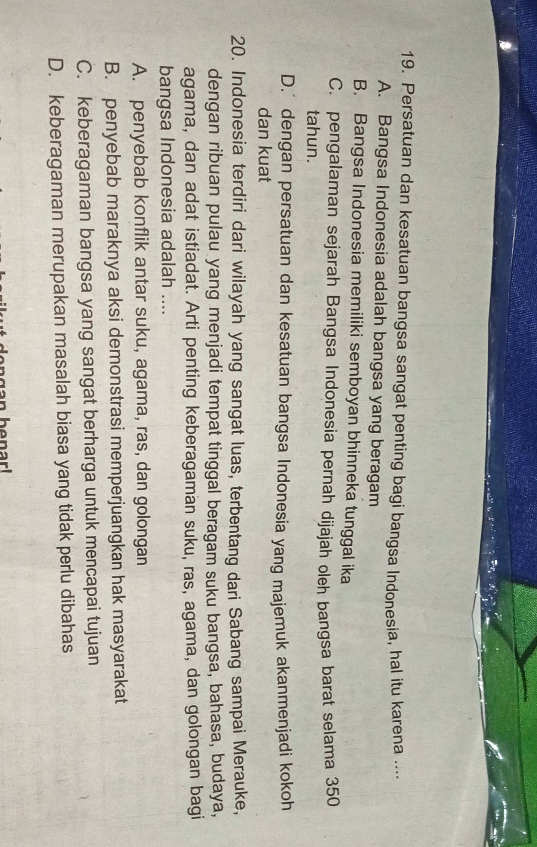 Persatuan dan kesatuan bangsa sangat penting bagi bangsa Indonesia, hal itu karena ....
A. Bangsa Indonesia adalah bangsa yang beragam
B. Bangsa Indonesia memiliki semboyan bhinneka tunggal ika
C. pengalaman sejarah Bangsa Indonesia pernah dijajah oleh bangsa barat selama 350
tahun.
D.' dengan persatuan dan kesatuan bangsa Indonesia yang majemuk akanmenjadi kokoh
dan kuat
20. Indonesia terdiri dari wilayah yang sangat luas, terbentang dari Sabang sampai Merauke,
dengan ribuan pulau yang menjadi tempat tinggal beragam suku bangsa, bahasa, budaya,
agama, dan adat istiadat. Arti penting keberagaman suku, ras, agama, dan golongan bagi
bangsa Indonesia adalah ....
A. penyebab konflik antar suku, agama, ras, dan golongan
B. penyebab maraknya aksi demonstrasi memperjuangkan hak masyarakat
C. keberagaman bangsa yang sangat berharga untuk mencapai tujuan
D. keberagaman merupakan masalah biasa yang tidak perlu dibahas
n benar!