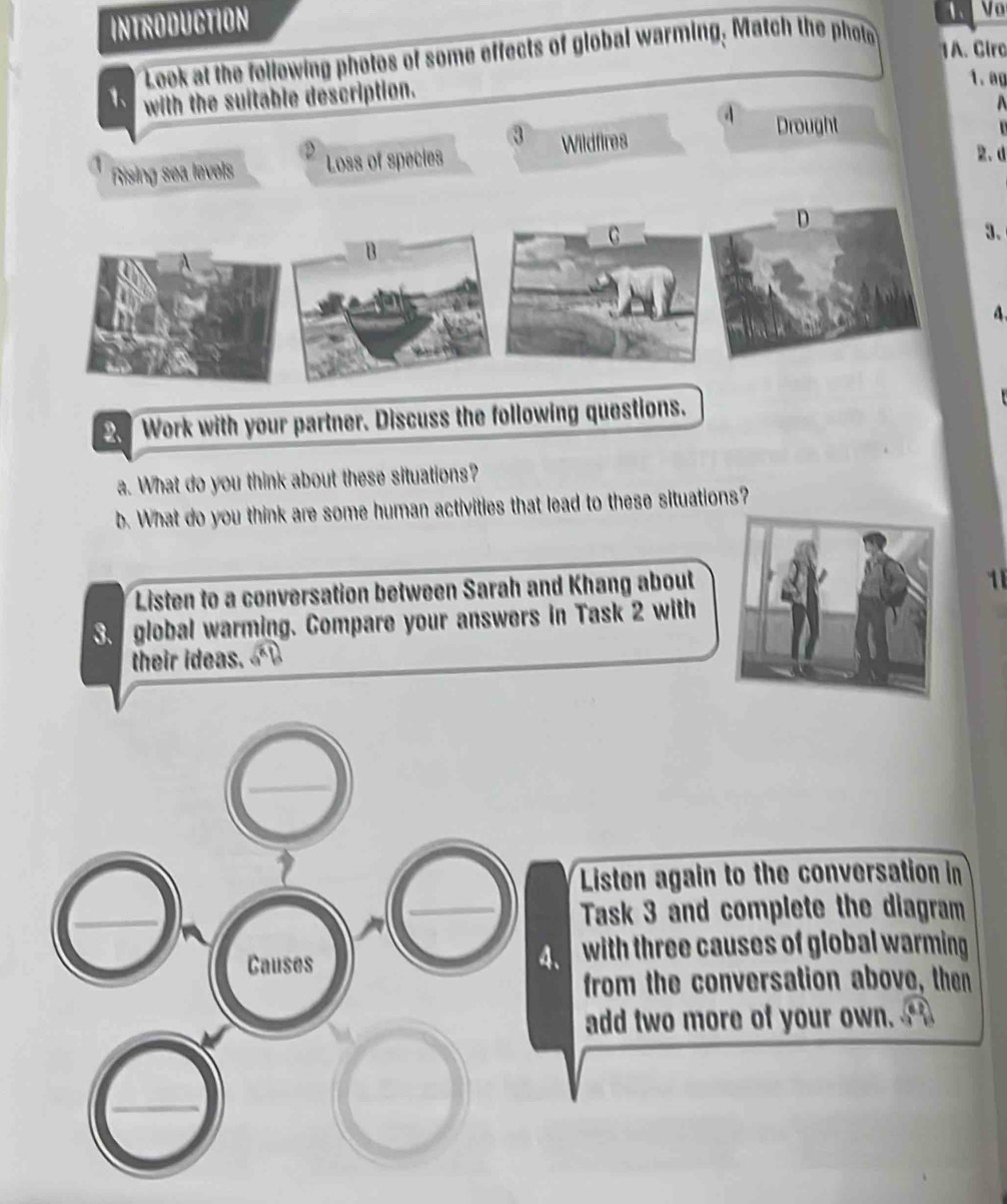 INTRODUCTION 
1 Vo 
Look at the following photos of some effects of global warming. Match the photo 
1A. Circ 
1、 with the suitable description. 
1. ag 
A 
Rising sea levels Loss of species Wildfires 
Drought 

2. d 
D 
3. 
n 
4. 
. Work with your partner. Discuss the following questions. 
a. What do you think about these situations? 
b. What do you think are some human activities that lead to these situations? 
Listen to a conversation between Sarah and Khang about 
1 
S. global warming. Compare your answers in Task 2 with 
their ideas. 
Listen again to the conversation in 
Task 3 and complete the diagram 
Causes 
4. with three causes of global warming . 
from the conversation above, then 
add two more of your own.