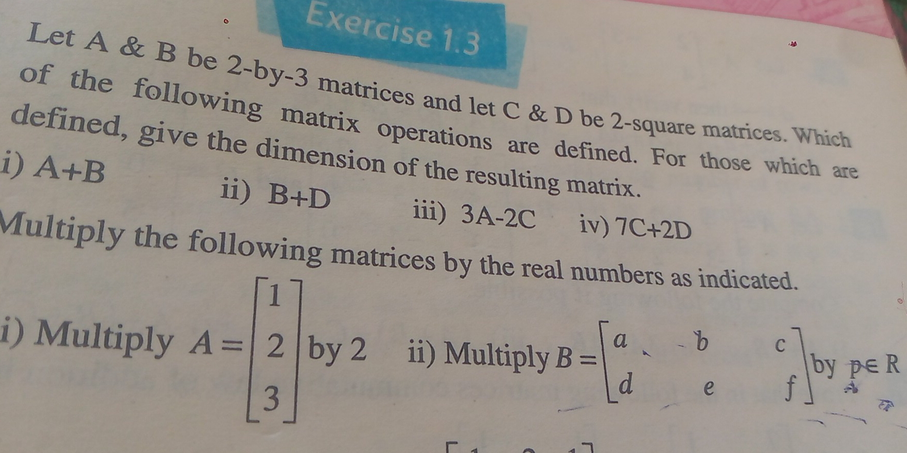 Let A & B be 2 -by -3 matrices and let C & D be 2 -square matrices. Which 
of the following matrix operations are defined. For those which are 
defined, give the dimension of the resulting matrix. 
i) A+B
ii) B+D iii) 3A-2C iv) 7C+2D
Multiply the following matrices by the real numbers as indicated. 
i) Multiply A=beginbmatrix 1 2 3endbmatrix by 2 ii) Multiply B=beginbmatrix a&-b&c d&e&fendbmatrix , by p∈ R